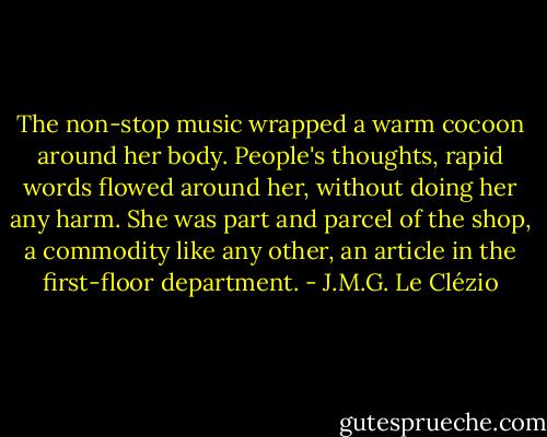 The non-stop music wrapped a warm cocoon around her body. People's thoughts, rapid words flowed around her, without doing her any harm. She was part and parcel of the shop, a commodity like any other, an article in the first-floor department. - J.M.G. Le Clézio