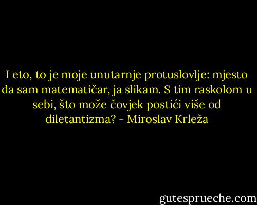 I eto, to je moje unutarnje protuslovlje: mjesto da sam matematičar, ja slikam. S tim raskolom u sebi, što može čovjek postići više od diletantizma? - Miroslav Krleža
