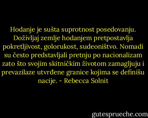 Hodanje je sušta suprotnost posedovanju. Doživljaj zemlje hodanjem pretpostavlja pokretljivost, golorukost, sudeoništvo. Nomadi su često predstavljali pretnju po nacionalizam zato što svojim skitničkim životom zamagljuju i prevazilaze utvrđene granice kojima se definišu nacije. - Rebecca Solnit