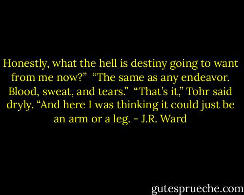 Honestly, what the hell is destiny going to want from me now?” <br />“The same as any endeavor. Blood, sweat, and tears.” <br />“That’s it,” Tohr said dryly. “And here I was thinking it could just be an arm or a leg. - J.R. Ward