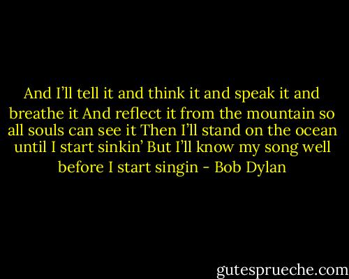 And I’ll tell it and think it and speak it and breathe it<br />And reflect it from the mountain so all souls can see it<br />Then I’ll stand on the ocean until I start sinkin’<br />But I’ll know my song well before I start singin - Bob Dylan