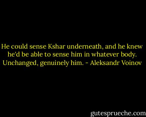 He could sense Kshar underneath, and he knew he'd be able to sense him in whatever body. Unchanged, genuinely him. - Aleksandr Voinov