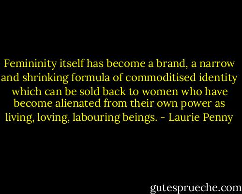 Femininity itself has become a brand, a narrow and shrinking formula of commoditised identity which can be sold back to women who have become alienated from their own power as living, loving, labouring beings. - Laurie Penny