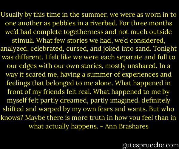 Usually by this time in the summer, we were as worn in to one another as pebbles in a riverbed. For three months we’d had complete togetherness and not much outside stimuli. What few stories we had, we’d considered, analyzed, celebrated, cursed, and joked into sand.<br />Tonight was different. I felt like we were each separate and full to our edges with our own stories, mostly unshared. In a way it scared me, having a summer of experiences and feelings that belonged to me alone. What happened in front of my friends felt real. What happened to me by myself felt partly dreamed, partly imagined, definitely shifted and warped by my own fears and wants. But who knows? Maybe there is more truth in how you feel than in what actually happens. - Ann Brashares