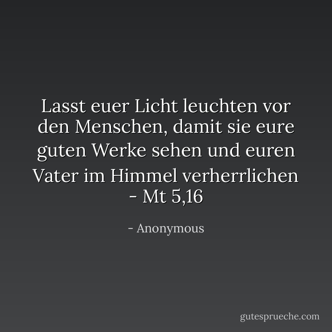 Lasst euer Licht leuchten vor den Menschen, damit sie eure guten Werke sehen und euren Vater im Himmel verherrlichen - Mt 5,16 - Anonymous<