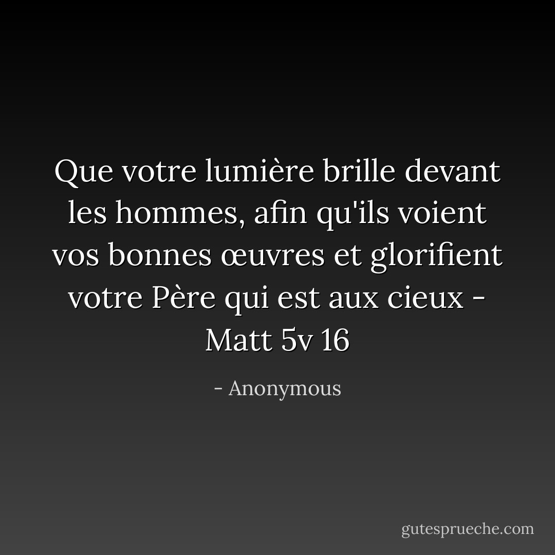Que votre lumière brille devant les hommes, afin qu'ils voient vos bonnes œuvres et glorifient votre Père qui est aux cieux - Matt 5v 16 - Anonymous