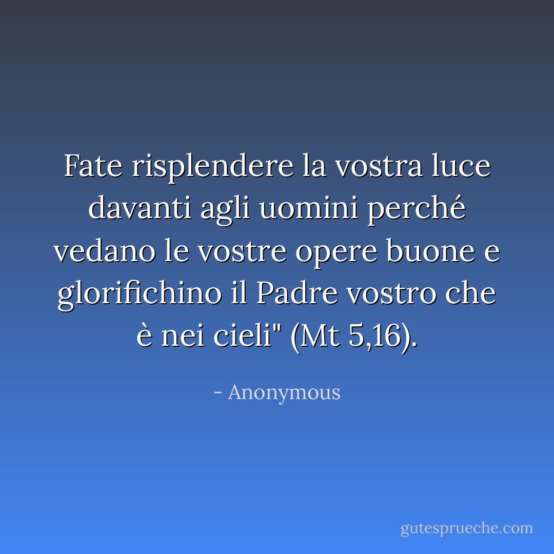 Fate risplendere la vostra luce davanti agli uomini perché vedano le vostre opere buone e glorifichino il Padre vostro che è nei cieli" (Mt 5,16). - Anonymous