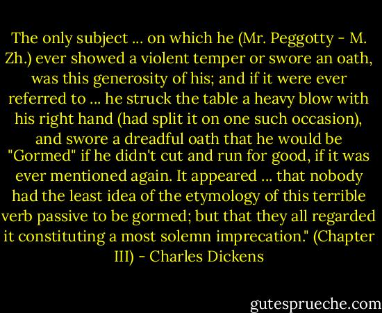 The only subject ... on which he (Mr. Peggotty - M. Zh.) ever showed a violent temper or swore an oath, was this generosity of his; and if it were ever referred to ... he struck the table a heavy blow with his right hand (had split it on one such occasion), and swore a dreadful oath that he would be "Gormed" if he didn't cut and run for good, if it was ever mentioned again. It appeared ... that nobody had the least idea of the etymology of this terrible verb passive to be gormed; but that they all regarded it constituting a most solemn imprecation." (Chapter III) - Charles Dickens