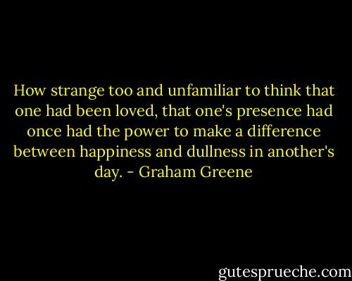 How strange too and unfamiliar to think that one had been loved, that one's presence had once had the power to make a difference between happiness and dullness in another's day. - Graham Greene