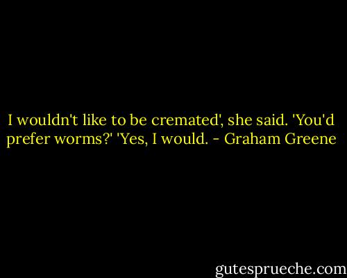 I wouldn't like to be cremated', she said.<br />'You'd prefer worms?'<br />'Yes, I would. - Graham Greene