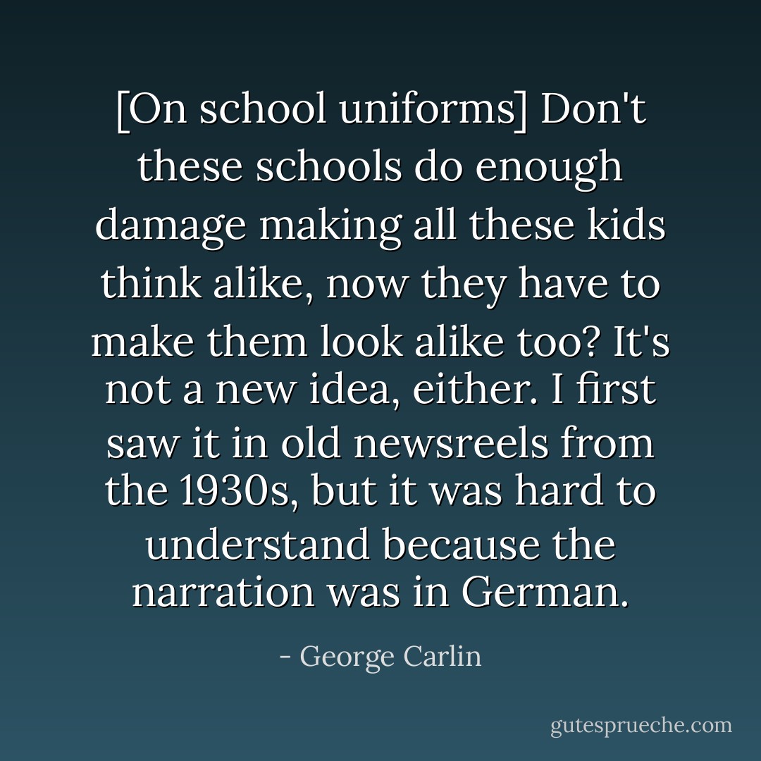 [On school uniforms] Don't these schools do enough damage making all these kids think alike, now they have to make them look alike too? It's not a new idea, either. I first saw it in old newsreels from the 1930s, but it was hard to understand because the narration was in German. - George Carlin