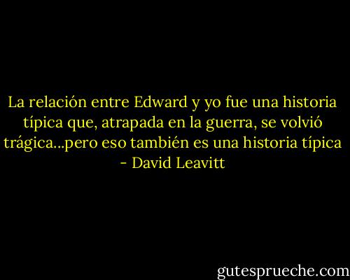 La relación entre Edward y yo fue una historia típica que, atrapada en la guerra, se volvió trágica...pero eso también es una historia típica - David Leavitt