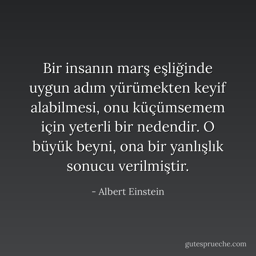 Bir insanın marş eşliğinde uygun adım yürümekten keyif alabilmesi, onu küçümsemem için yeterli bir nedendir. O büyük beyni, ona bir yanlışlık sonucu verilmiştir. - Albert Einstein