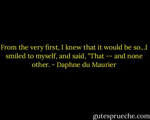 From the very first, I knew that it would be so...I smiled to myself, and said, "That -- and none other. - Daphne du Maurier