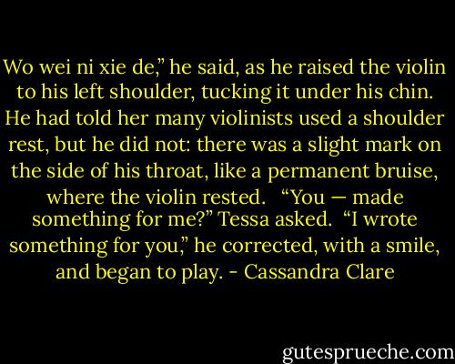 Wo wei ni xie de,” he said, as he raised the violin to his left shoulder, tucking it under his chin. He had told her many violinists used a shoulder rest, but he did not: there was a slight mark on the side of his throat, like a permanent bruise, where the violin rested. <br /><br />“You — made something for me?” Tessa asked.<br /><br />“I wrote something for you,” he corrected, with a smile, and began to play. - Cassandra Clare