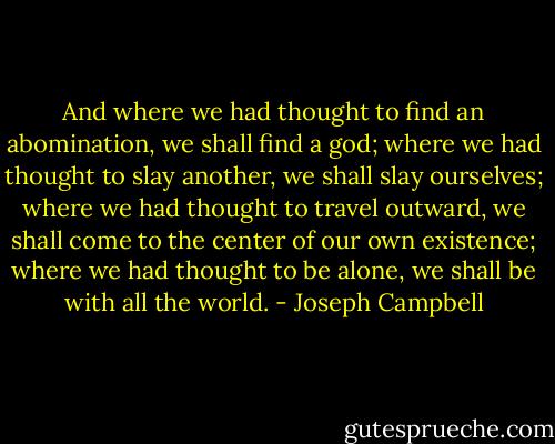 And where we had thought to find an abomination, we shall find a god; where we had thought to slay another, we shall slay ourselves; where we had thought to travel outward, we shall come to the center of our own existence; where we had thought to be alone, we shall be with all the world. - Joseph Campbell