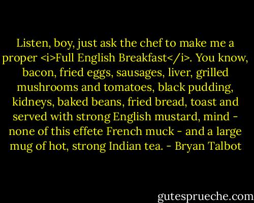 Listen, boy, just ask the chef to make me a proper <i>Full English Breakfast</i>.<br />You know, bacon, fried eggs, sausages, liver, grilled mushrooms and tomatoes, black pudding, kidneys, baked beans, fried bread, toast and served with strong English mustard, mind - none of this effete French muck - and a large mug of hot, strong Indian tea. - Bryan Talbot
