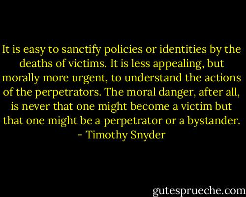 It is easy to sanctify policies or identities by the deaths of victims. It is less appealing, but morally more urgent, to understand the actions of the perpetrators. The moral danger, after all, is never that one might become a victim but that one might be a perpetrator or a bystander. - Timothy Snyder