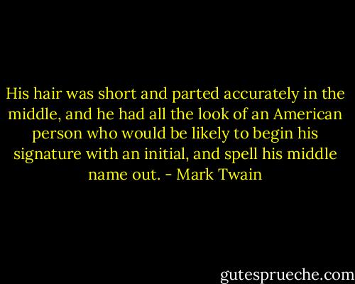 His hair was short and parted accurately in the middle, and he had all the look of an American person who would be likely to begin his signature with an initial, and spell his middle name out. - Mark Twain