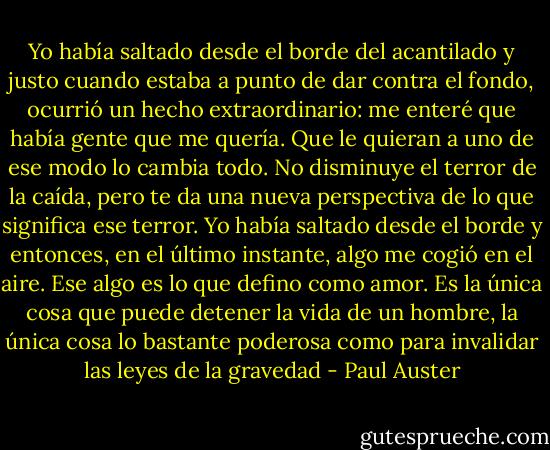 Yo había saltado desde el borde del acantilado y justo cuando estaba a punto de dar contra el fondo, ocurrió un hecho extraordinario: me enteré que había gente que me quería. Que le quieran a uno de ese modo lo cambia todo. No disminuye el terror de la caída, pero te da una nueva perspectiva de lo que significa ese terror. Yo había saltado desde el borde y entonces, en el último instante, algo me cogió en el aire. Ese algo es lo que defino como amor. Es la única cosa que puede detener la vida de un hombre, la única cosa lo bastante poderosa como para invalidar las leyes de la gravedad - Paul Auster