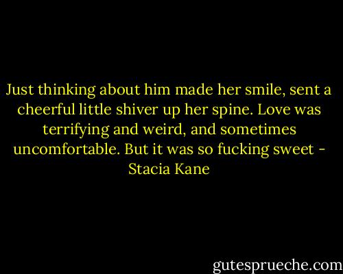 Just thinking about him made her smile, sent a cheerful little shiver up her spine. Love was terrifying and weird, and sometimes uncomfortable. But it was so fucking sweet - Stacia Kane