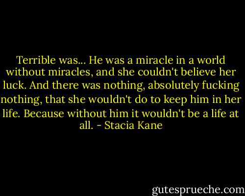 Terrible was... He was a miracle in a world without miracles, and she couldn't believe her luck. And there was nothing, absolutely fucking nothing, that she wouldn't do to keep him in her life. Because without him it wouldn't be a life at all. - Stacia Kane