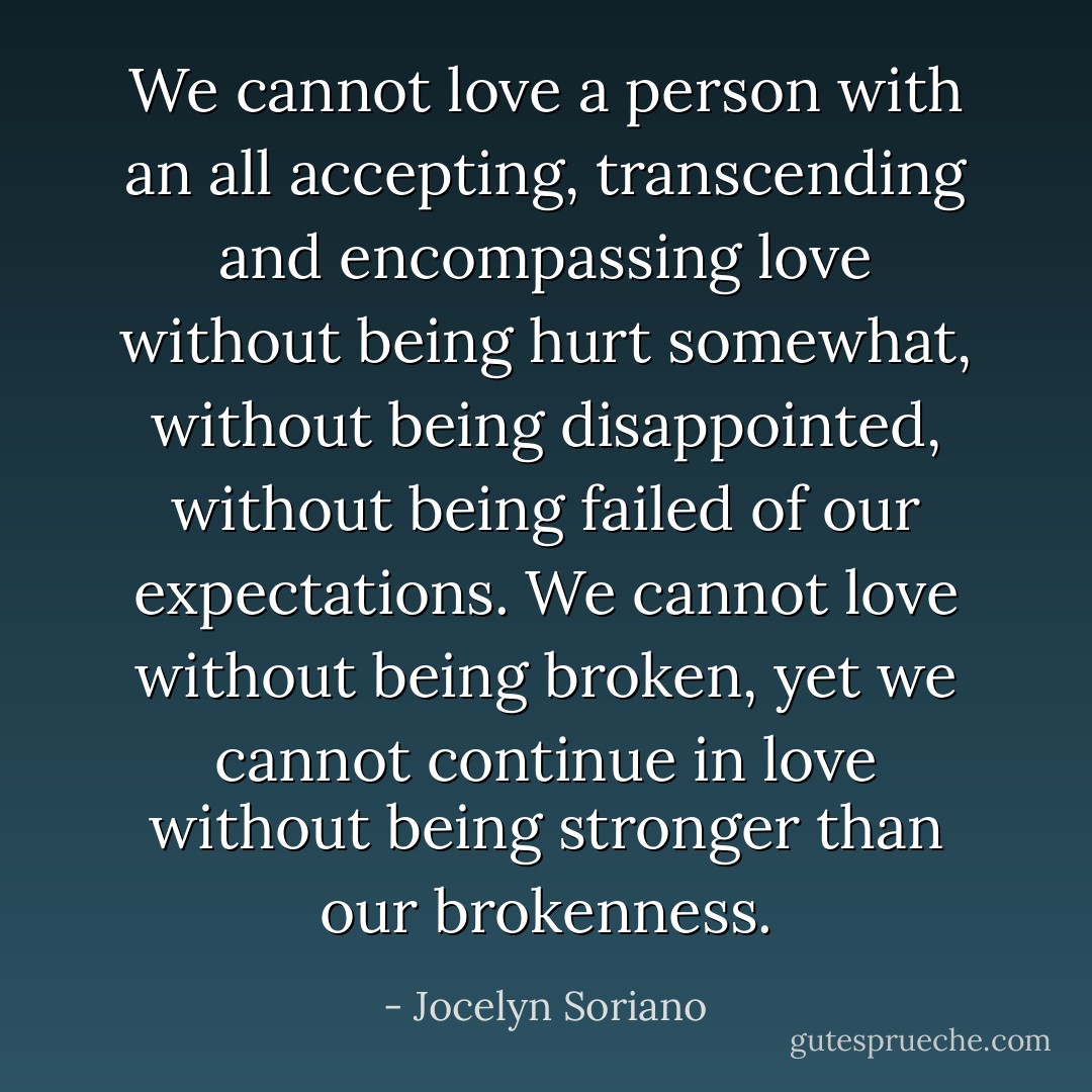 We cannot love a person with an all accepting, transcending and encompassing love without being hurt somewhat, without being disappointed, without being failed of our expectations. We cannot love without being broken, yet we cannot continue in love without being stronger than our brokenness. - Jocelyn Soriano