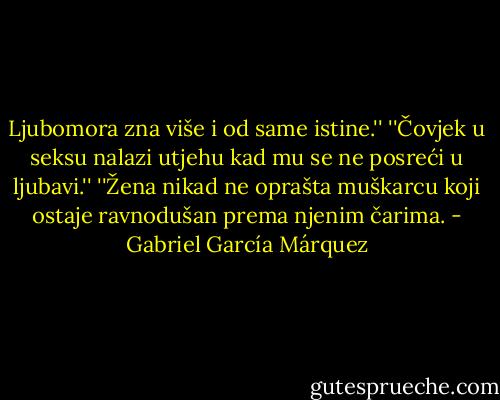 Ljubomora zna više i od same istine.''<br />''Čovjek u seksu nalazi utjehu kad mu se ne posreći u ljubavi.''<br />''Žena nikad ne oprašta muškarcu koji ostaje ravnodušan prema njenim čarima. - Gabriel García Márquez
