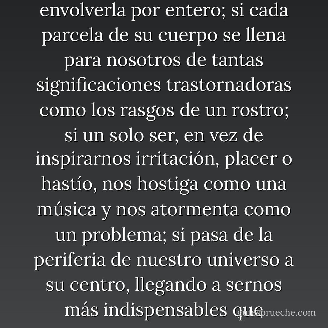 En el caso de la mayoría de los seres, los contactos más ligeros y superficiales bastan para contentar nuestro deseo, y aún para hartarlo. Si insisten, multiplicándose en torno de una criatura única hasta envolverla por entero; si cada parcela de su cuerpo se llena para nosotros de tantas significaciones trastornadoras como los rasgos de un rostro; si un solo ser, en vez de inspirarnos irritación, placer o hastío, nos hostiga como una música y nos atormenta como un problema; si pasa de la periferia de nuestro universo a su centro, llegando a sernos más indispensables que nuestro propio ser, entonces tiene lugar el asombroso prodigio en el que veo, mas que un simple juego de la carne, una invasión de la carne por el espíritu - Marguerite Yourcenar