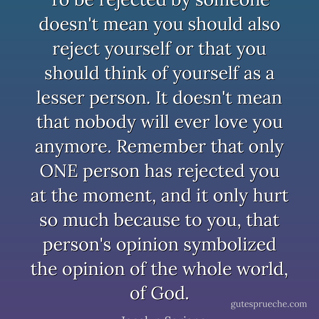 To be rejected by someone doesn't mean you should also reject yourself or that you should think of yourself as a lesser person. It doesn't mean that nobody will ever love you anymore. Remember that only ONE person has rejected you at the moment, and it only hurt so much because to you, that person's opinion symbolized the opinion of the whole world, of God. - Jocelyn Soriano