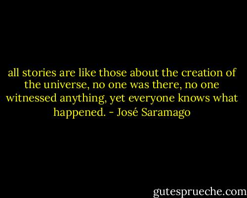 all stories are like those about the creation of the universe, no one was there, no one witnessed anything, yet everyone knows what happened. - José Saramago