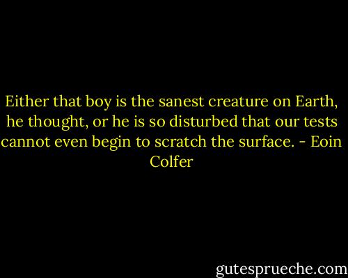 Either that boy is the sanest creature on Earth, he thought, or he is so disturbed that our tests cannot even begin to scratch the surface. - Eoin Colfer