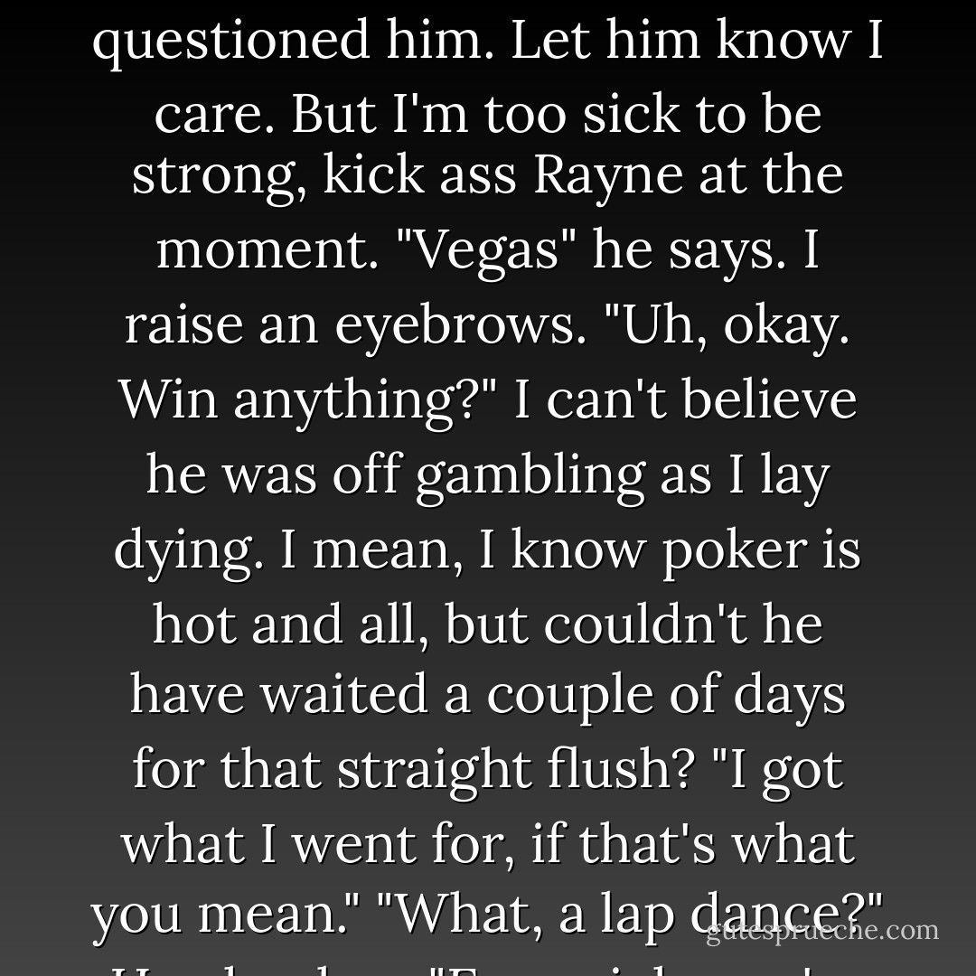 Where have you been?" I asked weakly. A few minutes ago I would have rather died than questioned him. Let him know I care. But I'm too sick to be strong, kick ass Rayne at the moment.<br />"Vegas" he says.<br />I raise an eyebrows. "Uh, okay. Win anything?" I can't believe he was off gambling as I lay dying. I mean, I know poker is hot and all, but couldn't he have waited a couple of days for that straight flush?<br />"I got what I went for, if that's what you mean."<br />"What, a lap dance?"<br />He chuckes. "Even sick, you're still funny, Rayne. - Mari Mancusi