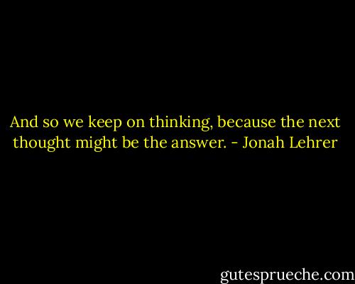 And so we keep on thinking, because the next thought might be the answer. - Jonah Lehrer
