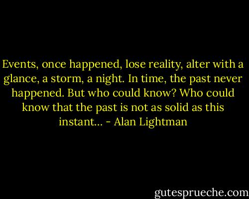 Events, once happened, lose reality, alter with a glance, a storm, a night. In time, the past never happened. But who could know? Who could know that the past is not as solid as this instant… - Alan Lightman