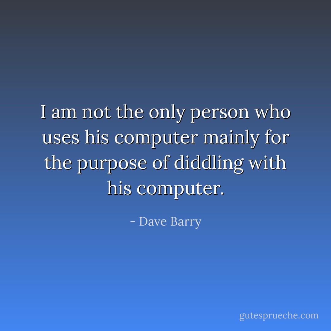 I am not the only person who uses his computer mainly for the purpose of diddling with his computer. - Dave Barry