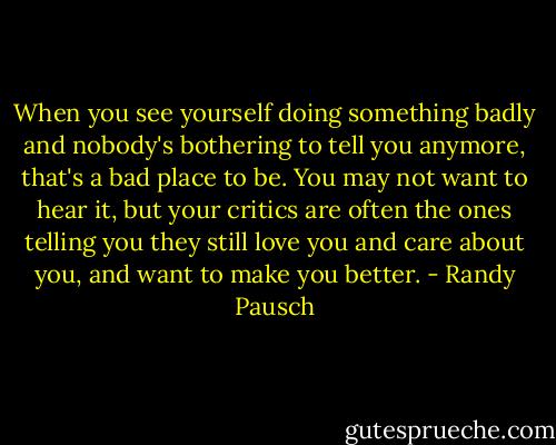 When you see yourself doing something badly and nobody's bothering to tell you anymore, that's a bad place to be. You may not want to hear it, but your critics are often the ones telling you they still love you and care about you, and want to make you better. - Randy Pausch