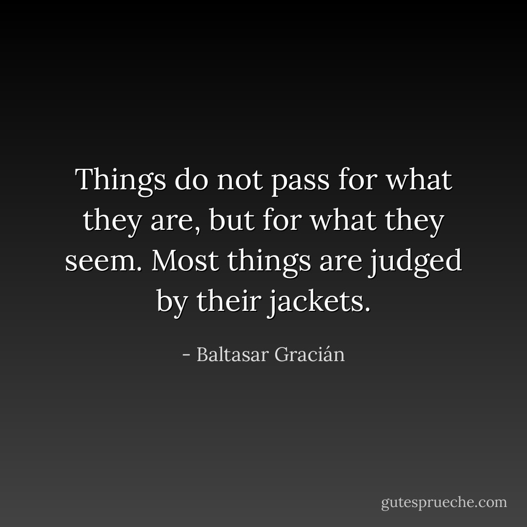 Things do not pass for what they are, but for what they seem. Most things are judged by their jackets. - Baltasar Gracián