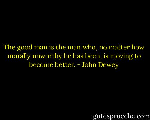 The good man is the man who, no matter how morally unworthy he has been, is moving to become better. - John Dewey