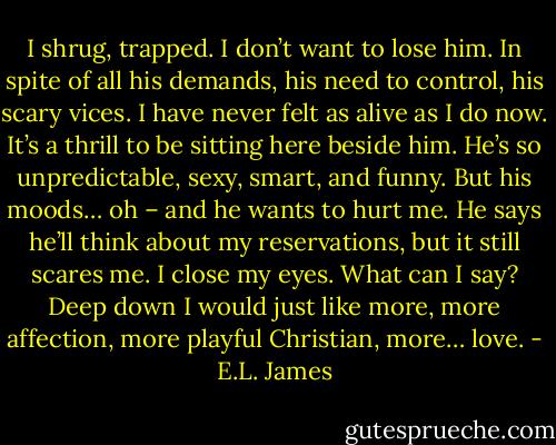 I shrug, trapped. I don’t want to lose him. In spite of all his demands, his need to control, his scary vices. I have never felt as alive as I do now. It’s a thrill to be sitting here beside him. He’s so unpredictable, sexy, smart, and funny. But his<br />moods… oh – and he wants to hurt me. He says he’ll think about my reservations, but it still scares me. I close my eyes. What can I say? Deep down I would just like more, more affection, more playful Christian, more… love. - E.L. James
