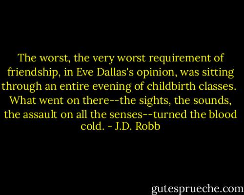 The worst, the very worst requirement of friendship, in Eve Dallas's opinion, was sitting through an entire evening of childbirth classes.<br /><br />What went on there--the sights, the sounds, the assault on all the senses--turned the blood cold. - J.D. Robb