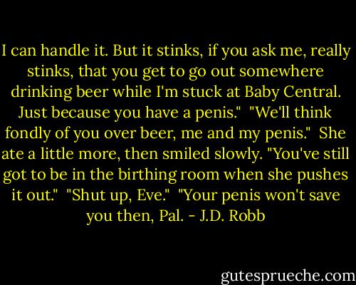 I can handle it. But it stinks, if you ask me, really stinks, that you get to go out somewhere drinking beer while I'm stuck at Baby Central. Just because you have a penis."<br /><br />"We'll think fondly of you over beer, me and my penis."<br /><br />She ate a little more, then smiled slowly. "You've still got to be in the birthing room when she pushes it out."<br /><br />"Shut up, Eve."<br /><br />"Your penis won't save you then, Pal. - J.D. Robb