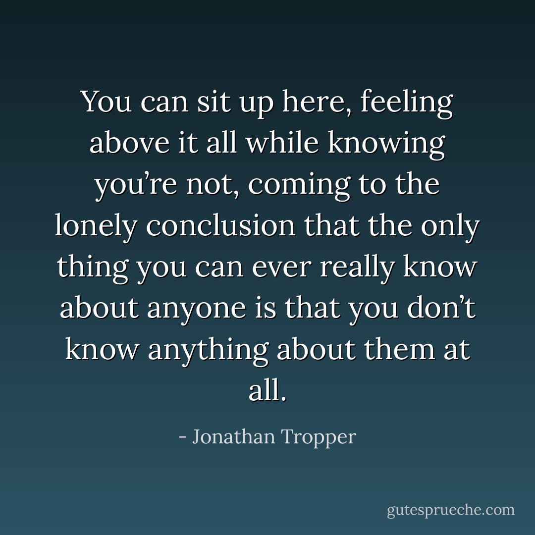 You can sit up here, feeling above it all while knowing you’re not, coming to the lonely conclusion that the only thing you can ever really know about anyone is that you don’t know anything about them at all. - Jonathan Tropper