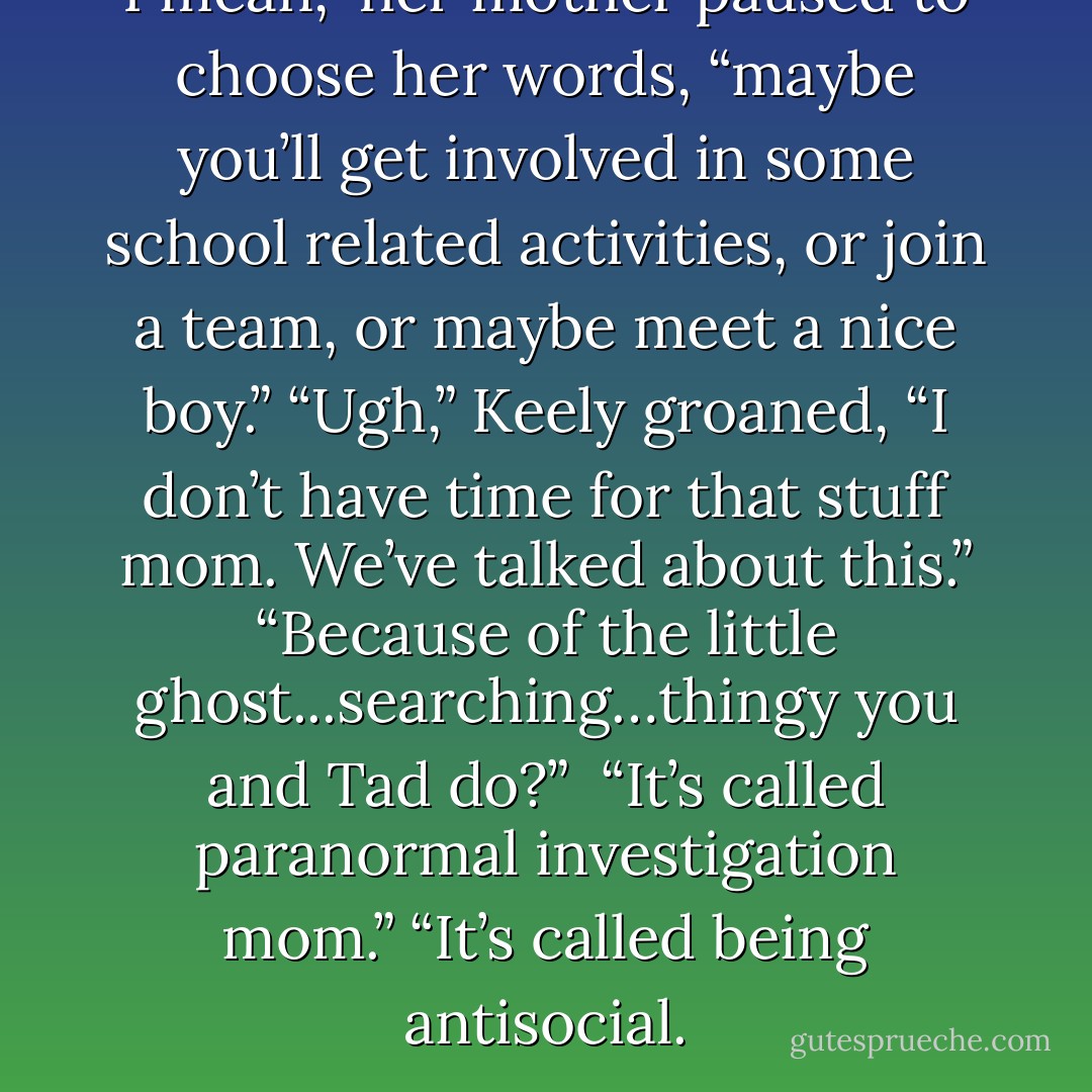 I mean,” her mother paused to choose her words, “maybe you’ll get involved in some school related activities, or join a team, or maybe meet a nice boy.”<br />“Ugh,” Keely groaned, “I don’t have time for that stuff mom. We’ve talked about this.”<br />“Because of the little ghost...searching…thingy you and Tad do?” <br />“It’s called paranormal investigation mom.”<br />“It’s called being antisocial. - Aaron Crabill