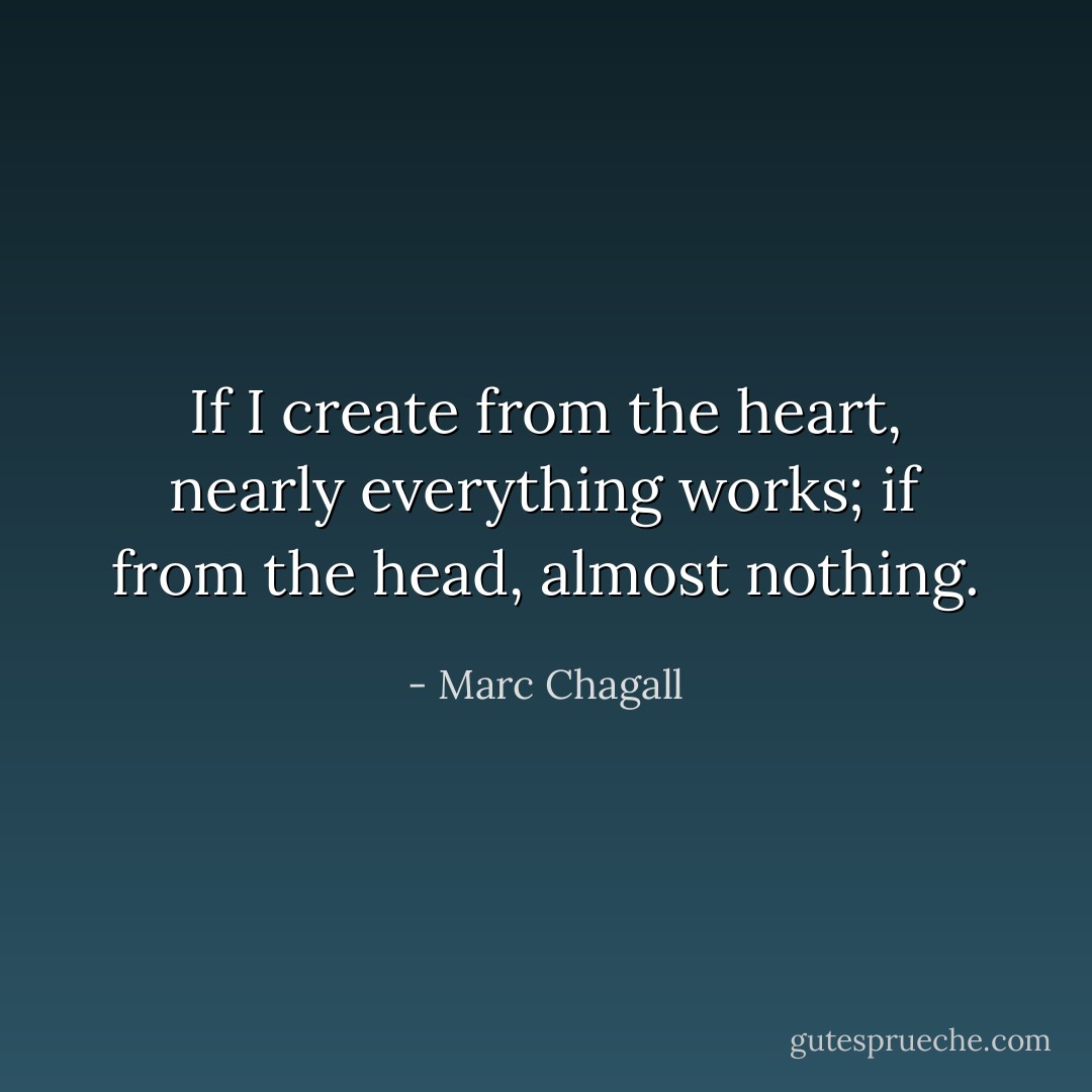 If I create from the heart, nearly everything works; if from the head, almost nothing. - Marc Chagall