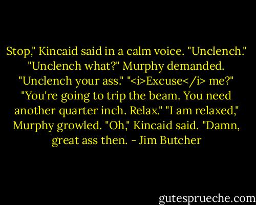 Stop," Kincaid said in a calm voice. "Unclench."<br />"Unclench what?" Murphy demanded.<br />"Unclench your ass."<br />"<i>Excuse</i> me?"<br />"You're going to trip the beam. You need another quarter inch. Relax."<br />"I am relaxed," Murphy growled.<br />"Oh," Kincaid said. "Damn, great ass then. - Jim Butcher