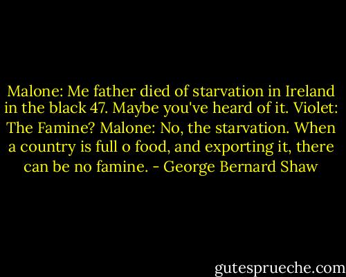 Malone: Me father died of starvation in Ireland in the black 47. Maybe you've heard of it.<br />Violet: The Famine?<br />Malone: No, the starvation. When a country is full o food, and exporting it, there can be no famine. - George Bernard Shaw