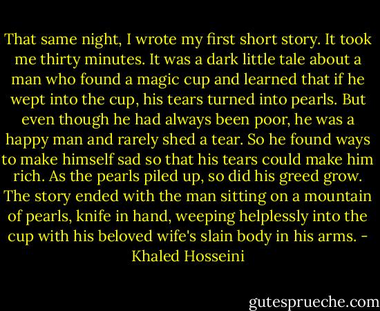 That same night, I wrote my first short story. It took me thirty minutes. It was a dark little tale about a man who found a magic cup and learned that if he wept into the cup, his tears turned into pearls. But even though he had always been poor, he was a happy man and rarely shed a tear. So he found ways to make himself sad so that his tears could make him rich. As the pearls piled up, so did his greed grow. The story ended with the man sitting on a mountain of pearls, knife in hand, weeping helplessly into the cup with his beloved wife's slain body in his arms. - Khaled Hosseini