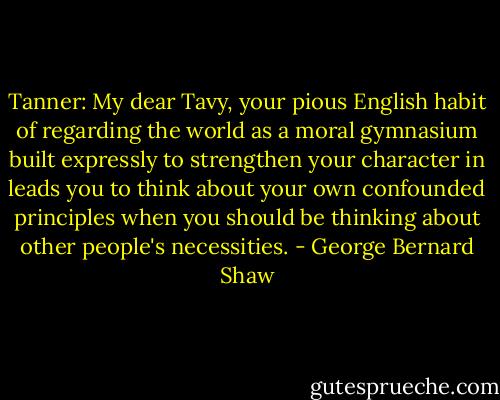 Tanner: My dear Tavy, your pious English habit of regarding the world as a moral gymnasium built expressly to strengthen your character in leads you to think about your own confounded principles when you should be thinking about other people's necessities. - George Bernard Shaw