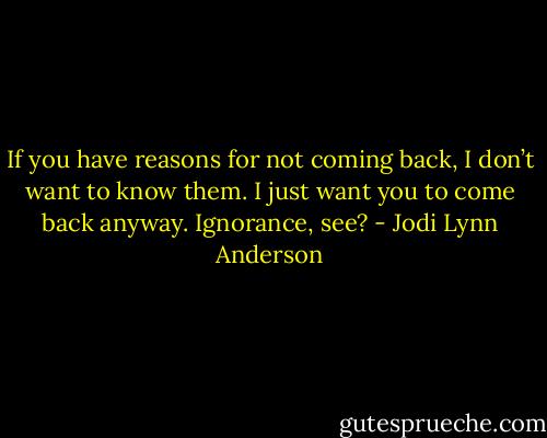 If you have reasons for not coming back, I don’t want to know them. I just want you to come back anyway. Ignorance, see? - Jodi Lynn Anderson